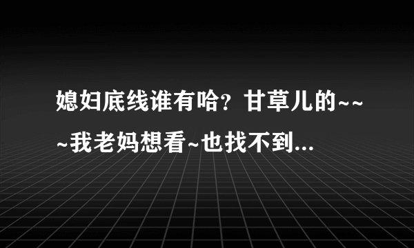 媳妇底线谁有哈？甘草儿的~~~我老妈想看~也找不到啊！！！有的朋友给发下！！！！！！！万分感谢！！！！