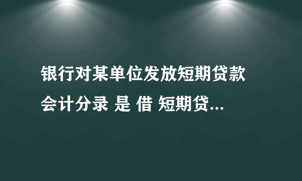银行对某单位发放短期贷款 会计分录 是 借 短期贷款（资产类） 贷 活期存款 （负债类） 为什么呢