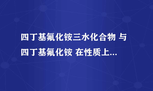 四丁基氟化铵三水化合物 与 四丁基氟化铵 在性质上有什么差别?