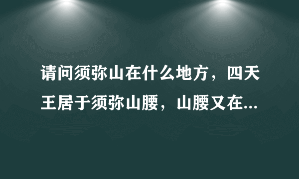 请问须弥山在什么地方，四天王居于须弥山腰，山腰又在哪里？跟我们的山有区别吗？不明白啊？