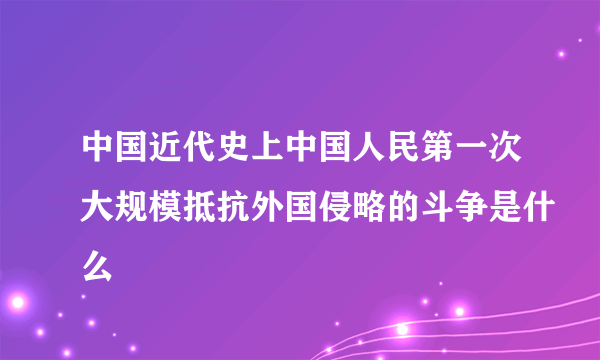中国近代史上中国人民第一次大规模抵抗外国侵略的斗争是什么