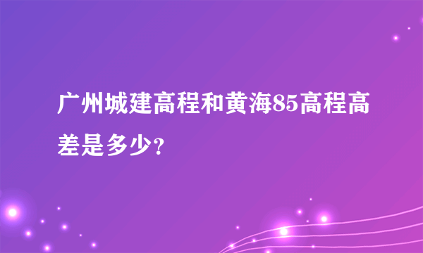 广州城建高程和黄海85高程高差是多少？