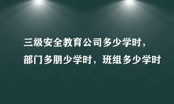 三级安全教育公司多少学时，部门多朋少学时，班组多少学时
