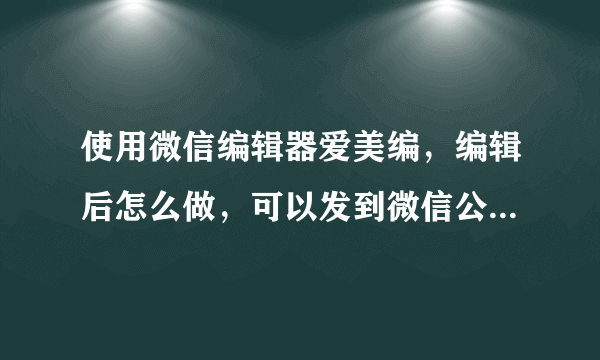 使用微信编辑器爱美编，编辑后怎么做，可以发到微信公众号上？请各位大神给予解答，感谢~~~
