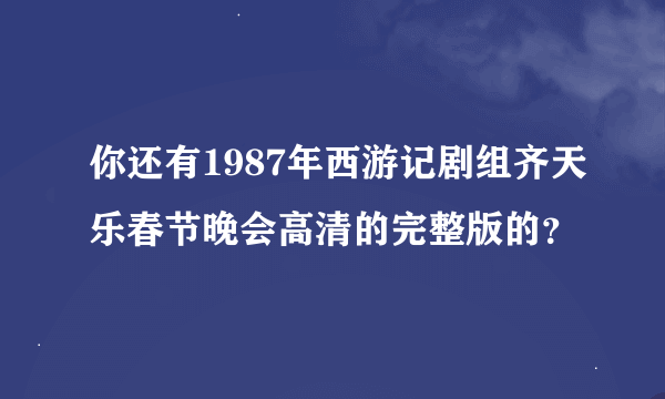 你还有1987年西游记剧组齐天乐春节晚会高清的完整版的？