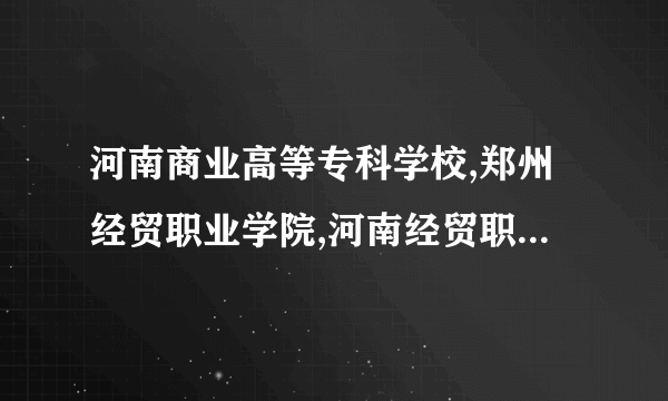 河南商业高等专科学校,郑州经贸职业学院,河南经贸职业学院哪个好?