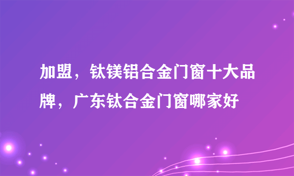 加盟，钛镁铝合金门窗十大品牌，广东钛合金门窗哪家好
