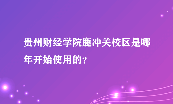 贵州财经学院鹿冲关校区是哪年开始使用的？