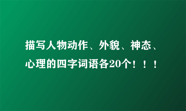 描写人物动作、外貌、神态、心理的四字词语各20个！！！
