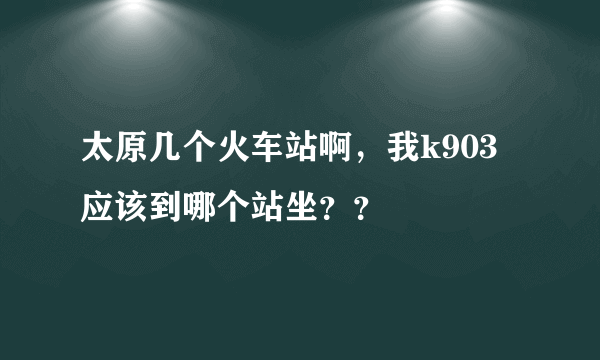 太原几个火车站啊，我k903应该到哪个站坐？？