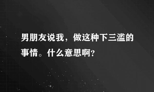 男朋友说我，做这种下三滥的事情。什么意思啊？