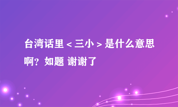 台湾话里＜三小＞是什么意思啊？如题 谢谢了