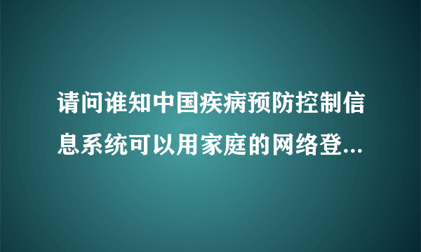 请问谁知中国疾病预防控制信息系统可以用家庭的网络登录吗？现在的新地址是多少啊？
