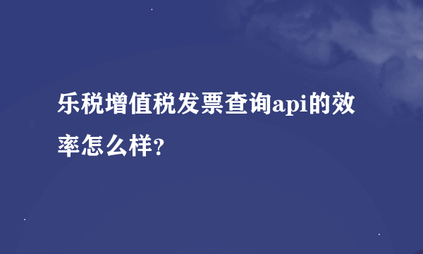 乐税增值税发票查询api的效率怎么样？