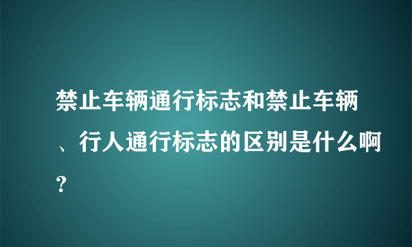 禁止车辆通行标志和禁止车辆、行人通行标志的区别是什么啊？