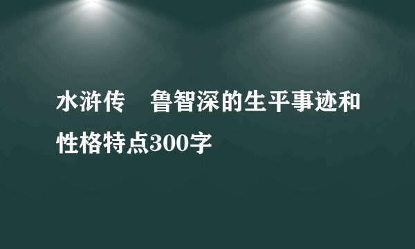 水浒传　鲁智深的生平事迹和性格特点300字