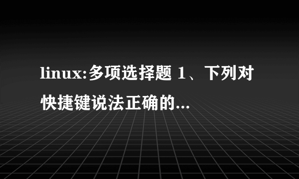 linux:多项选择题 1、下列对快捷键说法正确的是：( )