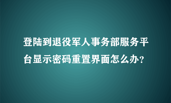 登陆到退役军人事务部服务平台显示密码重置界面怎么办？