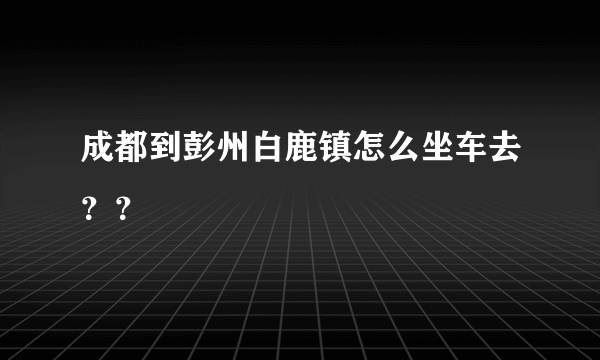 成都到彭州白鹿镇怎么坐车去？？