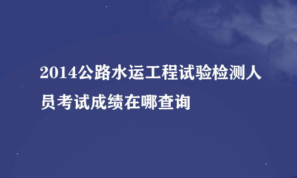 2014公路水运工程试验检测人员考试成绩在哪查询