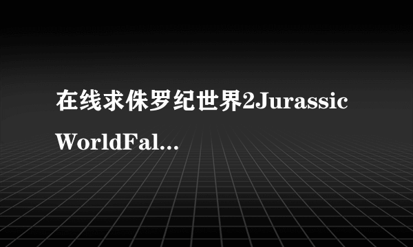 在线求侏罗纪世界2JurassicWorldFallenKingdom(2018)主演克里斯·帕拉特的电影免费在线观看资源求分享