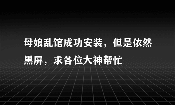 母娘乱馆成功安装，但是依然黑屏，求各位大神帮忙