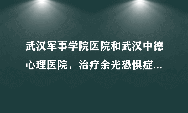 武汉军事学院医院和武汉中德心理医院，治疗余光恐惧症，思维强迫症，忧郁症，心理疾病之类的病去那一家好