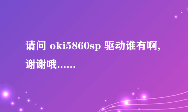请问 oki5860sp 驱动谁有啊,谢谢哦......