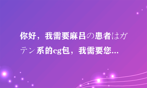 你好，我需要麻吕の患者はガテン系的cg包，我需要您的帮助？