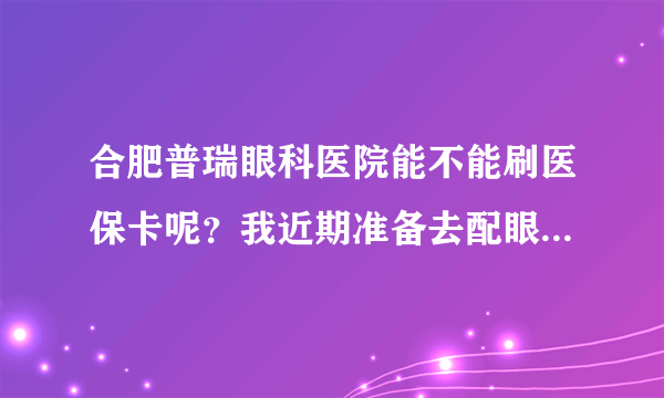 合肥普瑞眼科医院能不能刷医保卡呢？我近期准备去配眼镜，不是有个全城热验的活动么。