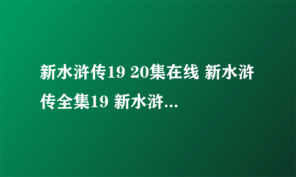 新水浒传19 20集在线 新水浒传全集19 新水浒传观看高清19 新水浒传第19集 2010版新水浒传电视剧19集 下载