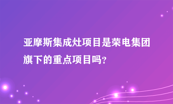 亚摩斯集成灶项目是荣电集团旗下的重点项目吗？