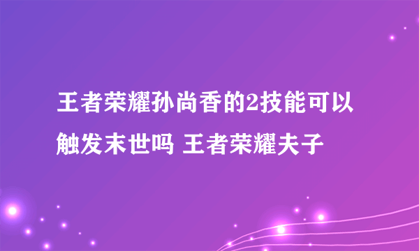 王者荣耀孙尚香的2技能可以触发末世吗 王者荣耀夫子