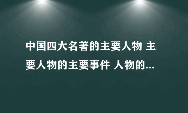 中国四大名著的主要人物 主要人物的主要事件 人物的性格特点