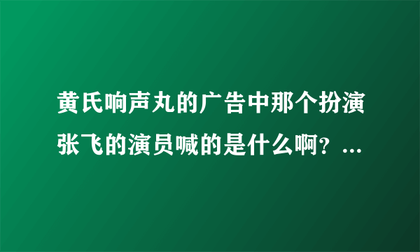 黄氏响声丸的广告中那个扮演张飞的演员喊的是什么啊？听不清楚哦