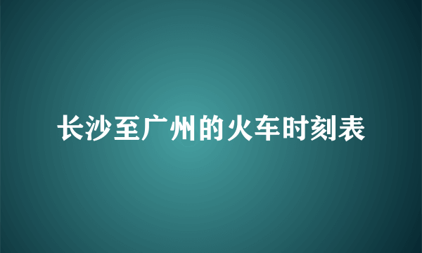长沙至广州的火车时刻表