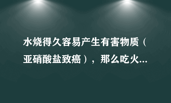 水烧得久容易产生有害物质（亚硝酸盐致癌），那么吃火锅或广东的老火汤就是“毒药”嘛？