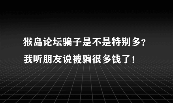 猴岛论坛骗子是不是特别多？我听朋友说被骗很多钱了！