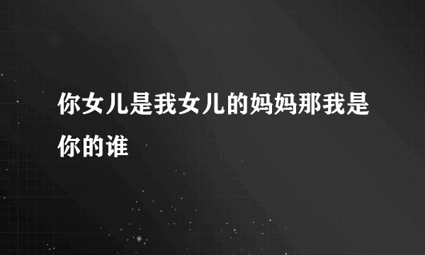 你女儿是我女儿的妈妈那我是你的谁