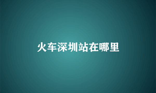火车深圳站在哪里