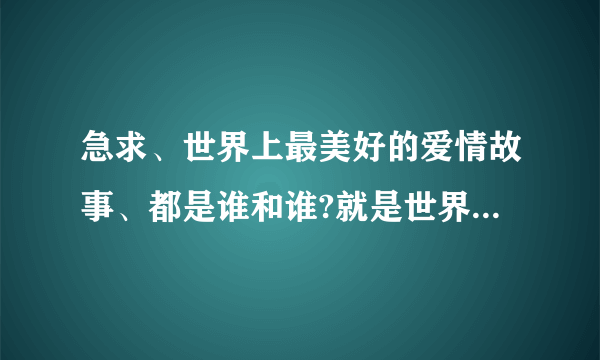 急求、世界上最美好的爱情故事、都是谁和谁?就是世界上有名的情侣夫妻、