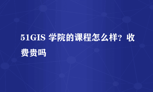 51GIS 学院的课程怎么样？收费贵吗