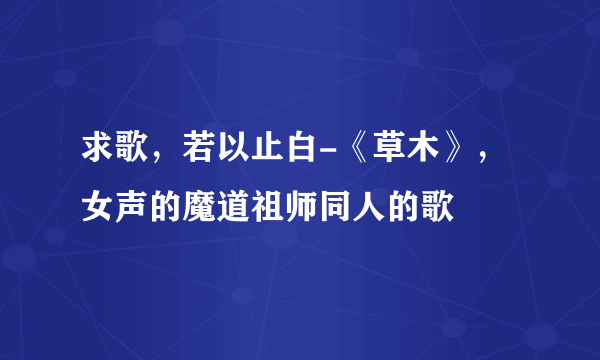 求歌，若以止白-《草木》，女声的魔道祖师同人的歌