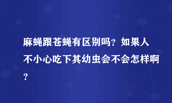 麻蝇跟苍蝇有区别吗？如果人不小心吃下其幼虫会不会怎样啊？