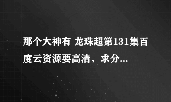 那个大神有 龙珠超第131集百度云资源要高清，求分享，感激不尽