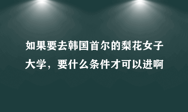 如果要去韩国首尔的梨花女子大学，要什么条件才可以进啊