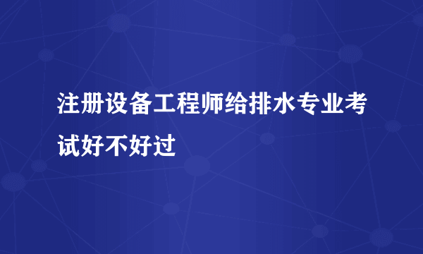 注册设备工程师给排水专业考试好不好过