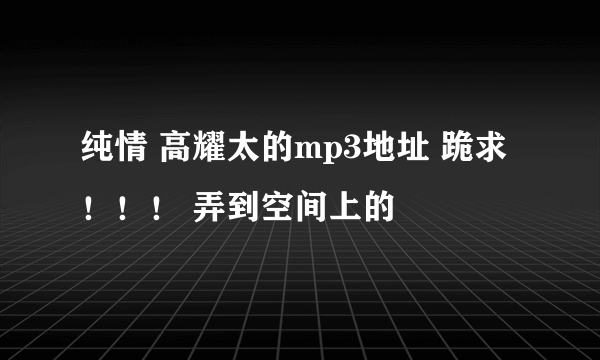 纯情 高耀太的mp3地址 跪求！！！ 弄到空间上的