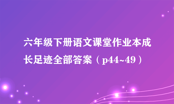 六年级下册语文课堂作业本成长足迹全部答案（p44~49）