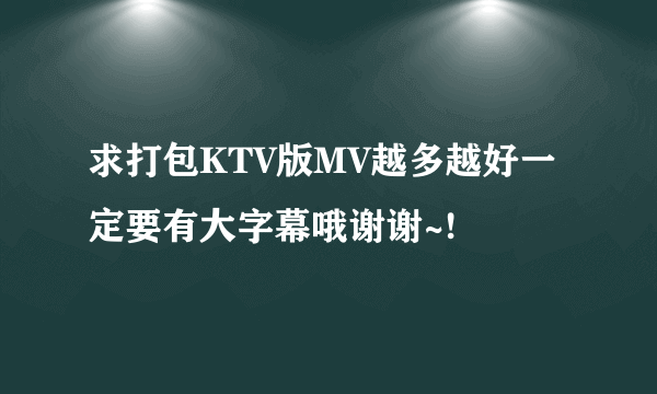 求打包KTV版MV越多越好一定要有大字幕哦谢谢~!